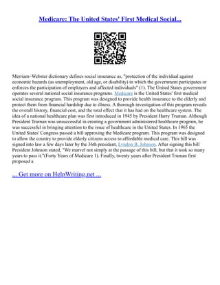 Medicare: The United States' First Medical Social...
Merriam–Webster dictionary defines social insurance as, "protection of the individual against
economic hazards (as unemployment, old age, or disability) in which the government participates or
enforces the participation of employers and affected individuals" (1). The United States government
operates several national social insurance programs. Medicare is the United States' first medical
social insurance program. This program was designed to provide health insurance to the elderly and
protect them from financial hardship due to illness. A thorough investigation of this program reveals
the overall history, financial cost, and the total effect that it has had on the healthcare system. The
idea of a national healthcare plan was first introduced in 1945 by President Harry Truman. Although
President Truman was unsuccessful in creating a government administered healthcare program, he
was successful in bringing attention to the issue of healthcare in the United States. In 1965 the
United States' Congress passed a bill approving the Medicare program. This program was designed
to allow the country to provide elderly citizens access to affordable medical care. This bill was
signed into law a few days later by the 36th president, Lyndon B. Johnson. After signing this bill
President Johnson stated, "We marvel not simply at the passage of this bill, but that it took so many
years to pass it."(Forty Years of Medicare 1). Finally, twenty years after President Truman first
proposed a
... Get more on HelpWriting.net ...
 