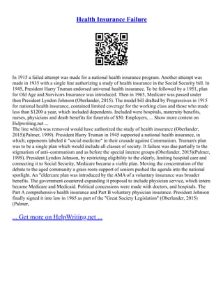 Health Insurance Failure
In 1915 a failed attempt was made for a national health insurance program. Another attempt was
made in 1935 with a single line authorizing a study of health insurance in the Social Security bill. In
1945, President Harry Truman endorsed universal health insurance. To be followed by a 1951, plan
for Old Age and Survivors Insurance was introduced. Then in 1965, Medicare was passed under
then President Lyndon Johnson (Oberlander, 2015). The model bill drafted by Progressives in 1915
for national health insurance, contained limited coverage for the working class and those who made
less than $1200 a year, which included dependents. Included were hospitals, maternity benefits,
nurses, physicians and death benefits for funerals of $50. Employers, ... Show more content on
Helpwriting.net ...
The line which was removed would have authorized the study of health insurance (Oberlander,
2015)(Palmer, 1999). President Harry Truman in 1945 supported a national health insurance, in
which; opponents labeled it "social medicine" in their crusade against Communism. Truman's plan
was to be a single plan which would include all classes of society. It failure was due partially to the
stigmatism of anti–communism and as before the special interest groups (Oberlander, 2015)(Palmer,
1999). President Lyndon Johnson, by restricting eligibility to the elderly, limiting hospital care and
connecting it to Social Security, Medicare became a viable plan. Moving the concentration of the
debate to the aged community a grass roots support of seniors pushed the agenda into the national
spotlight. An "eldercare plan was introduced by the AMA of a voluntary insurance was broader
benefits. The government countered expanding it proposal to include physician service, which intern
became Medicare and Medicaid. Political concessions were made with doctors, and hospitals. The
Part A comprehensive health insurance and Part B voluntary physician insurance. President Johnson
finally signed it into law in 1965 as part of the "Great Society Legislation" (Oberlander, 2015)
(Palmer,
... Get more on HelpWriting.net ...
 