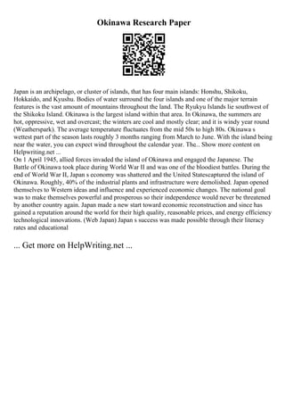 Okinawa Research Paper
Japan is an archipelago, or cluster of islands, that has four main islands: Honshu, Shikoku,
Hokkaido, and Kyushu. Bodies of water surround the four islands and one of the major terrain
features is the vast amount of mountains throughout the land. The Ryukyu Islands lie southwest of
the Shikoku Island. Okinawa is the largest island within that area. In Okinawa, the summers are
hot, oppressive, wet and overcast; the winters are cool and mostly clear; and it is windy year round
(Weatherspark). The average temperature fluctuates from the mid 50s to high 80s. Okinawa s
wettest part of the season lasts roughly 3 months ranging from March to June. With the island being
near the water, you can expect wind throughout the calendar year. The... Show more content on
Helpwriting.net ...
On 1 April 1945, allied forces invaded the island of Okinawa and engaged the Japanese. The
Battle of Okinawa took place during World War II and was one of the bloodiest battles. During the
end of World War II, Japan s economy was shattered and the United Statescaptured the island of
Okinawa. Roughly, 40% of the industrial plants and infrastructure were demolished. Japan opened
themselves to Western ideas and influence and experienced economic changes. The national goal
was to make themselves powerful and prosperous so their independence would never be threatened
by another country again. Japan made a new start toward economic reconstruction and since has
gained a reputation around the world for their high quality, reasonable prices, and energy efficiency
technological innovations. (Web Japan) Japan s success was made possible through their literacy
rates and educational
... Get more on HelpWriting.net ...
 
