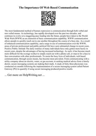 The Importance Of Web Based Communication
The most fundamental method of human expression is communication through both verbal and
non verbal means. As technology, has rapidly developed over the past two decades, and
continues to evolve at a staggering pace leading into the future, people have taken to the World
Wide Web (WWW) as an extension of basic communication capability. WWW communication
allows people to quickly reach out to one another throughout the course of a busy day. As a result
of enhanced communication capability, and a surge in use of communication over the WWW,
areas of private professional and public political life have seen substantial change in recent years.
Positive Public Attitude The daily routines of many individuals have only gotten more hectic in
recent years, despite the advantages of having increased technology. As such, it has become much
more difficult for the average worker to simply reach out with a phone call, or stop in for a face to
face conversation with other professionals. To assist the busy lives of individuals, web based
communication, through secure means, has become more prevalent. From communicating with a
utility company about an electric, water, or gas account, to seeking medical advice from a family
doctor, secure messaging systems are making their mark. A study of forty three physicians was
conducted six months following the implementation of a secure messaging system called Patient
Gateway (PG) to quantify if using secure messaging produced positive results
... Get more on HelpWriting.net ...
 