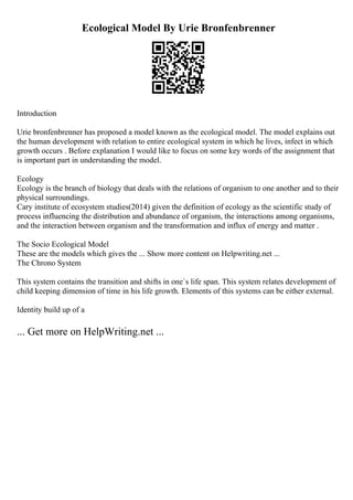 Ecological Model By Urie Bronfenbrenner
Introduction
Urie bronfenbrenner has proposed a model known as the ecological model. The model explains out
the human development with relation to entire ecological system in which he lives, infect in which
growth occurs . Before explanation I would like to focus on some key words of the assignment that
is important part in understanding the model.
Ecology
Ecology is the branch of biology that deals with the relations of organism to one another and to their
physical surroundings.
Cary institute of ecosystem studies(2014) given the definition of ecology as the scientific study of
process influencing the distribution and abundance of organism, the interactions among organisms,
and the interaction between organism and the transformation and influx of energy and matter .
The Socio Ecological Model
These are the models which gives the ... Show more content on Helpwriting.net ...
The Chrono System
This system contains the transition and shifts in one`s life span. This system relates development of
child keeping dimension of time in his life growth. Elements of this systems can be either external.
Identity build up of a
... Get more on HelpWriting.net ...
 
