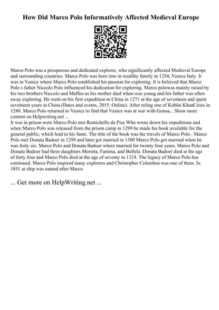 How Did Marco Polo Informatively Affected Medieval Europe
Marco Polo was a prosperous and dedicated explorer, who significantly affected Medieval Europe
and surrounding countries. Marco Polo was born into in wealthy family in 1254, Venice Italy. It
was in Venice where Marco Polo established his passion for exploring. It is believed that Marco
Polo s father Niccolo Polo influenced his dedication for exploring. Marco polowas mainly raised by
his two brothers Niccolo and Maffeo as his mother died when was young and his father was often
away exploring. He went on his first expedition to China in 1271 at the age of seventeen and spent
seventeen years in China (Dates and events, 2015: Online). After ruling one of Kublai KhanCities in
1280. Marco Polo returned to Venice to find that Venice was at war with Genoa.
... Show more
content on Helpwriting.net ...
It was in prison were Marco Polo met Rustichello da Pisa Who wrote down his expeditions and
when Marco Polo was released from the prison camp in 1299 he made his book available for the
general public, which lead to his fame. The title of the book was the travels of Marco Polo . Marco
Polo met Donata Badoer in 1299 and later got married in 1300 Marco Polo got married when he
was forty six. Marco Polo and Donata Badoer where married for twenty four years. Marco Polo and
Donata Badoer had three daughters Moretta, Fantina, and Bellela. Donata Badoer died at the age
of forty four and Marco Polo died at the age of seventy in 1324. The legacy of Marco Polo has
continued. Marco Polo inspired many explorers and Christopher Columbus was one of them. In
1851 at ship was named after Marco
... Get more on HelpWriting.net ...
 