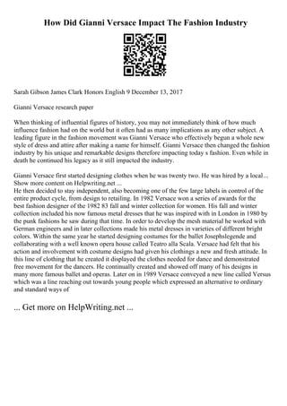 How Did Gianni Versace Impact The Fashion Industry
Sarah Gibson James Clark Honors English 9 December 13, 2017
Gianni Versace research paper
When thinking of influential figures of history, you may not immediately think of how much
influence fashion had on the world but it often had as many implications as any other subject. A
leading figure in the fashion movement was Gianni Versace who effectively begun a whole new
style of dress and attire after making a name for himself. Gianni Versace then changed the fashion
industry by his unique and remarkable designs therefore impacting today s fashion. Even while in
death he continued his legacy as it still impacted the industry.
Gianni Versace first started designing clothes when he was twenty two. He was hired by a local...
Show more content on Helpwriting.net ...
He then decided to stay independent, also becoming one of the few large labels in control of the
entire product cycle, from design to retailing. In 1982 Versace won a series of awards for the
best fashion designer of the 1982 83 fall and winter collection for women. His fall and winter
collection included his now famous metal dresses that he was inspired with in London in 1980 by
the punk fashions he saw during that time. In order to develop the mesh material he worked with
German engineers and in later collections made his metal dresses in varieties of different bright
colors. Within the same year he started designing costumes for the ballet Josephslegende and
collaborating with a well known opera house called Teatro alla Scala. Versace had felt that his
action and involvement with costume designs had given his clothings a new and fresh attitude. In
this line of clothing that he created it displayed the clothes needed for dance and demonstrated
free movement for the dancers. He continually created and showed off many of his designs in
many more famous ballet and operas. Later on in 1989 Versace conveyed a new line called Versus
which was a line reaching out towards young people which expressed an alternative to ordinary
and standard ways of
... Get more on HelpWriting.net ...
 