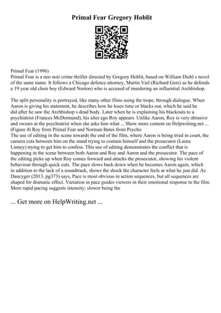 Primal Fear Gregory Hoblit
Primal Fear (1996)
Primal Fear is a neo noir crime thriller directed by Gregory Hoblit, based on William Diehl s novel
of the same name. It follows a Chicago defence attorney, Martin Vail (Richard Gere) as he defends
a 19 year old choir boy (Edward Norton) who is accused of murdering an influential Archbishop.
The split personality is portrayed, like many other films using the trope, through dialogue. When
Aaron is giving his statement, he describes how he loses time or blacks out, which he said he
did after he saw the Archbishop s dead body. Later when he is explaining his blackouts to a
psychiatrist (Frances McDormand), his alter ego Roy appears. Unlike Aaron, Roy is very abrasive
and swears at the psychiatrist when she asks him what ... Show more content on Helpwriting.net ...
(Figure 4) Roy from Primal Fear and Norman Bates from Psycho
The use of editing in the scene towards the end of the film, where Aaron is being tried in court, the
camera cuts between him on the stand trying to contain himself and the prosecutor (Laura
Linney) trying to get him to confess. This use of editing demonstrates the conflict that is
happening in the scene between both Aaron and Roy and Aaron and the prosecutor. The pace of
the editing picks up when Roy comes forward and attacks the prosecutor, showing his violent
behaviour through quick cuts. The pace slows back down when he becomes Aaron again, which
in addition to the lack of a soundtrack, shows the shock the character feels at what he just did. As
Dancyger (2013, pg373) says, Pace is most obvious in action sequences, but all sequences are
shaped for dramatic effect. Variation in pace guides viewers in their emotional response to the film.
More rapid pacing suggests intensity; slower being the
... Get more on HelpWriting.net ...
 