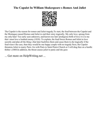 The Capulet In William Shakespeare s Romeo And Juliet
The Capulet is the reason for romeo and Juliet tragedy.To start, the feud between the Capulet and
the Montague caused Romeo and Juliet to end their story tragically. My only love, sprung from
my only hate! Too early seen unknown, and known too late! prodigious birth of love it is to me
that i must love a loathed enemy (1018). To explain, the feud forces Romeo and Juliet to love
secretly and plan all the thing s that later backfires them and cause them to die tragically if the
feud wasn t the case, than they would be one happy couple with no tragedy.Next, the Capulet
threatens Juliet to marry Paris. Go with Paris to Saint Peters Church or I will drag thee on a hurdle
thither .(1068.In addition, the threat causes juliet to panic and she goes
... Get more on HelpWriting.net ...
 