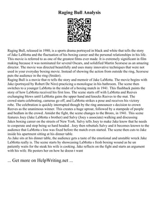 Raging Bull Analysis
Raging Bull, released in 1980, is a sports drama portrayed in black and white that tells the story
of Jake LaMotta and the fluctuation of his boxing career and the personal relationships in his life.
This movie is referred to as one of the greatest films ever made. It is extremely significant in film
making because it was nominated for several Oscars, and solidified Martin Scorsese as an amazing
director. The movie was directed beautifully and uses many innovative techniques that were not
used in your everyday boxing movie. Instead of showing the action from outside the ring, Scorsese
puts the audience in the ring (Snider).
Raging Bull is a movie that re tells the story and memoir of Jake LaMotta. The movie begins with
Jake (portrayed by Robert De Niro) practicing a monologue in his bathroom. The scene then
switches to a younger LaMotta in the midst of a boxing match in 1941. This flashback paints the
story of how LaMotta received his first loss. The scene starts off with LaMotta and Reeves
exchanging blows until LaMotta gains the upper hand and knocks Reeves to the mat. The
crowd starts celebrating, cameras go off, and LaMotta strikes a pose and receives his victory
robe. The celebration is quickly interrupted though by the ring announcer s decision to crown
Reeves as the unanimous winner. This creates a huge uproar, followed by a stampede of people
and bedlam in the crowd. Amidst the fight, the scene changes to the Bronx, in 1941. This scene
features Joey (Jake LaMotta s brother) and Salvy (Joey s associate) walking and discussing
Jakes boxing career on the streets of New York. Salvy tells Joey to make Jake know that he needs
to cooperate and stop being so hard headed . Joey then rebuttals Salvy and it becomes known to the
audience that LaMotta s loss was fixed before the match even started. The scene then cuts to Jake
inside his apartment sitting at his dinner table.
As Jake sits at his dinner table, the audience gets a taste of the emotional and unstable wreck Jake
LaMotta really is. The scene starts by showcasing LaMotta s fresh boxing wound as he un
patiently waits for the steak his wife is cooking. Jake reflects on the fight and starts an argument
with his wife. He pesters her on how he doesn t want
... Get more on HelpWriting.net ...
 