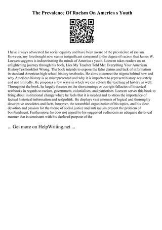 The Prevalence Of Racism On America s Youth
I have always advocated for social equality and have been aware of the prevalence of racism.
However, my forethought now seems insignificant compared to the degree of racism that James W.
Loewen suggests is indoctrinating the minds of America s youth. Loewen takes readers on an
enlightening journey through his book, Lies My Teacher Told Me: Everything Your American
HistoryTextbookGot Wrong. The book intends to expose the false claims and lack of information
in standard American high school history textbooks. He aims to correct the stigma behind how and
why American history is so misrepresented and why it is important to represent history accurately
and not limitedly. He proposes a few ways in which we can reform the teaching of history as well.
Throughout the book, he largely focuses on the shortcomings or outright fallacies of historical
textbooks in regards to racism, government, colonialism, and patriotism. Loewen serves this book to
bring about institutional change where he feels that it is needed and to stress the importance of
factual historical information and realpolitik. He displays vast amounts of logical and thoroughly
descriptive anecdotes and facts, however, the scrambled organization of his topics, and his clear
devotion and passion for the theme of social justice and anti racism present the problem of
bombardment. Furthermore, he does not appeal to his suggested audiencein an adequate rhetorical
manner that is consistent with his declared purpose of the
... Get more on HelpWriting.net ...
 