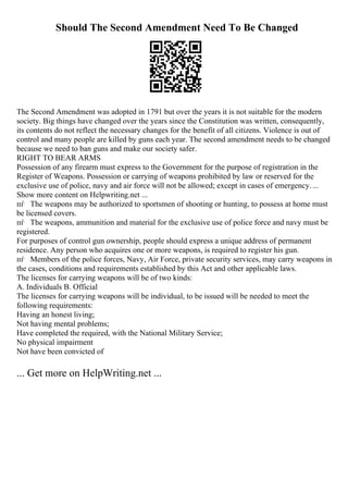 Should The Second Amendment Need To Be Changed
The Second Amendment was adopted in 1791 but over the years it is not suitable for the modern
society. Big things have changed over the years since the Constitution was written, consequently,
its contents do not reflect the necessary changes for the benefit of all citizens. Violence is out of
control and many people are killed by guns each year. The second amendment needs to be changed
because we need to ban guns and make our society safer.
RIGHT TO BEAR ARMS
Possession of any firearm must express to the Government for the purpose of registration in the
Register of Weapons. Possession or carrying of weapons prohibited by law or reserved for the
exclusive use of police, navy and air force will not be allowed; except in cases of emergency....
Show more content on Helpwriting.net ...
пѓ The weapons may be authorized to sportsmen of shooting or hunting, to possess at home must
be licensed covers.
пѓ The weapons, ammunition and material for the exclusive use of police force and navy must be
registered.
For purposes of control gun ownership, people should express a unique address of permanent
residence. Any person who acquires one or more weapons, is required to register his gun.
пѓ Members of the police forces, Navy, Air Force, private security services, may carry weapons in
the cases, conditions and requirements established by this Act and other applicable laws.
The licenses for carrying weapons will be of two kinds:
A. Individuals B. Official
The licenses for carrying weapons will be individual, to be issued will be needed to meet the
following requirements:
Having an honest living;
Not having mental problems;
Have completed the required, with the National Military Service;
No physical impairment
Not have been convicted of
... Get more on HelpWriting.net ...
 
