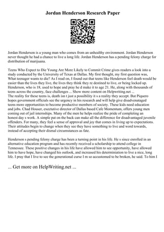 Jordan Henderson Research Paper
Jordan Henderson is a young man who comes from an unhealthy environment. Jordan Henderson
never thought he had a chance to live a long life. Jordan Henderson has a pending felony charge for
distribution of marijuana.
Teens Who Expect to Die Young Are More Likely to Commit Crime gives readers a look into a
study conducted by the University of Texas at Dallas. My first thought, my first question was,
What teenager wants to die? As I read on, I found out that teens like Henderson feel death would be
easier than the lives they live, the lives they think they re destined to live, or being locked up.
Henderson, who is 18, used to hope and pray he d make it to age 21. He, along with thousands of
teens across the country, face challenges ... Show more content on Helpwriting.net ...
The reality for these teens is, death isn t just a possibility it s a reality they accept. But Piquero
hopes government officials see the urgency in his research and will help give disadvenataged
teens more opportunities to become productive members of society. These kids need education
and jobs. Chad Houser, exectutive director of Dallas based Cafe Momentum, offers young men
coming out of jail internships. Many of the men he helps realize the pride of completing an
honest day s work. A simple pat on the back can make all the difference for disadvantaged juvenile
offenders. For many, they feel a sense of approval and joy that comes in living up to expectations.
Their attitudes begin to change when they see they have something to live and word towards,
instead of accepting their dismal circumstances as fate.
Henderson s pending felony charge has been a turning point in his life. He s since enrolled in an
alternative education program and has recently received a scholarship to attend college in
Tennessee. These positive changes in his life have allowed him to see opportunity, have allowed
him to have hope, have changed his outlook, and increased his determiniation to live a nice, long
life. I pray that I live to see the generational curse I m so accustomed to be broken, he said. To him I
... Get more on HelpWriting.net ...
 