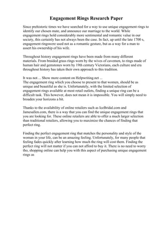 Engagement Rings Research Paper
Since prehistoric times we have searched for a way to use unique engagement rings to
identify our chosen mate, and announce our marriage to the world. While
engagement rings hold considerably more sentimental and romantic value in our
society, this certainly has not always been the case. In fact, up until the late 1700 s,
engagement ringswere used not as a romantic gesture, but as a way for a man to
assert his ownership of his wife.
Throughout history engagement rings have been made from many different
materials. From braided grass rings worn by the wives of cavemen, to rings made of
human hair and gemstones worn by 19th century Victorians, each culture and era
throughout history has taken their own approach to this tradition.
It was not ... Show more content on Helpwriting.net ...
The engagement ring which you choose to present to that women, should be as
unique and beautiful as she is. Unfortunately, with the limited selection of
engagement rings available at most retail outlets, finding a unique ring can be a
difficult task. This however, does not mean it is impossible. You will simply need to
broaden your horizons a bit.
Thanks to the availability of online retailers such as IceBridal.com and
Jamesallen.com, there is a way that you can find the unique engagement rings that
you are looking for. These online retailers are able to offer a much larger selection
than traditional retailers, allowing you to maximize the chances of finding that
perfect ring.
Finding the perfect engagement ring that matches the personality and style of the
woman in your life, can be an amazing feeling. Unfortunately, for many people that
feeling fades quickly after learning how much the ring will cost them. Finding the
perfect ring will not matter if you can not afford to buy it. There is no need to worry
tho, shopping online can help you with this aspect of purchasing unique engagement
rings as
 