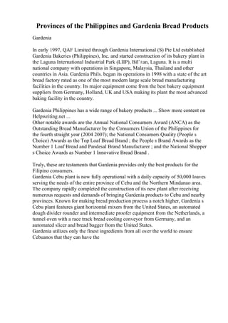 Provinces of the Philippines and Gardenia Bread Products
Gardenia
In early 1997, QAF Limited through Gardenia International (S) Pte Ltd established
Gardenia Bakeries (Philippines), Inc. and started construction of its bakery plant in
the Laguna International Industrial Park (LIIP), BiГ±an, Laguna. It is a multi
national company with operations in Singapore, Malaysia, Thailand and other
countries in Asia. Gardenia Phils. began its operations in 1998 with a state of the art
bread factory rated as one of the most modern large scale bread manufacturing
facilities in the country. Its major equipment come from the best bakery equipment
suppliers from Germany, Holland, UK and USA making its plant the most advanced
baking facility in the country.
Gardenia Philippines has a wide range of bakery products ... Show more content on
Helpwriting.net ...
Other notable awards are the Annual National Consumers Award (ANCA) as the
Outstanding Bread Manufacturer by the Consumers Union of the Philippines for
the fourth straight year (2004 2007); the National Consumers Quality (People s
Choice) Awards as the Top Loaf Bread Brand ; the People s Brand Awards as the
Number 1 Loaf Bread and Pandesal Brand Manufacturer ; and the National Shopper
s Choice Awards as Number 1 Innovative Bread Brand .
Truly, these are testaments that Gardenia provides only the best products for the
Filipino consumers.
Gardenia Cebu plant is now fully operational with a daily capacity of 50,000 loaves
serving the needs of the entire province of Cebu and the Northern Mindanao area.
The company rapidly completed the construction of its new plant after receiving
numerous requests and demands of bringing Gardenia products to Cebu and nearby
provinces. Known for making bread production process a notch higher, Gardenia s
Cebu plant features giant horizontal mixers from the United States, an automated
dough divider rounder and intermediate proofer equipment from the Netherlands, a
tunnel oven with a race track bread cooling conveyor from Germany, and an
automated slicer and bread bagger from the United States.
Gardenia utilizes only the finest ingredients from all over the world to ensure
Cebuanos that they can have the
 
