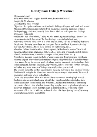 Identify Basic Feelings Worksheet
Elementary Level
Title: How Do I Feel? Happy, Scared, Mad, SadGrade Level: K
Length: 20 30 Minutes
Goal: Identify basic feelings
Objective: Recognize and draw the four basic feelings of happy, sad, mad, and scared.
Materials: Drawings and/or pictures from magazines showing examples of basic
feelings (happy, sad, mad, scared), Card Stock, Markers or Crayons and Feelings
Worksheet (attached)
Procedures: Tell the students, Today we will be talking about feelings. Each of the
pictures on the table has one of the four feelings being talked about today .
Randomly choose a card, show it to them and ask them, Tell me the feelingthat is on
the picture , then say Now show me how your face would look if you were feeling
this way. Give them ... Show more content on Helpwriting.net ...
Materials: School issued student planner/agenda, bell schedule, map of the school
building, school rules, attendance policy, school clubs and organizations list, names
of staff (administrators, counselors, campus police, custodians, etc...)
Procedures: You can recruit the help of your counseling department and coordinate
with the English or Social Studies teachers to give you permission to come into their
class rooms during the second week of school starting to educate students about their
school schedule, policies, traditions, expectations, school activities, support services,
and other important aspects of being a new student in a new school.
The session should be used as a community building exercise so that students become
familiar with being in the school and have the opportunity to meet one of the school
counselors and know where to find help.
Cover key issues about what is expected of the students as entering high school
freshmen, discuss school rules and identify key people and places including their
school counselor, school nurse, and principals. Address the importance of making
two copies of their class schedule in case they misplace their original and give them
a copy of important school numbers such as the main office, counseling office,
attendance office, etc. It will also be beneficial to talk about joining one of the many
school clubs and sports available to
 