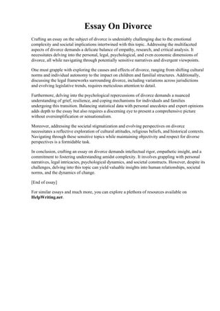 Essay On Divorce
Crafting an essay on the subject of divorce is undeniably challenging due to the emotional
complexity and societal implications intertwined with this topic. Addressing the multifaceted
aspects of divorce demands a delicate balance of empathy, research, and critical analysis. It
necessitates delving into the personal, legal, psychological, and even economic dimensions of
divorce, all while navigating through potentially sensitive narratives and divergent viewpoints.
One must grapple with exploring the causes and effects of divorce, ranging from shifting cultural
norms and individual autonomy to the impact on children and familial structures. Additionally,
discussing the legal frameworks surrounding divorce, including variations across jurisdictions
and evolving legislative trends, requires meticulous attention to detail.
Furthermore, delving into the psychological repercussions of divorce demands a nuanced
understanding of grief, resilience, and coping mechanisms for individuals and families
undergoing this transition. Balancing statistical data with personal anecdotes and expert opinions
adds depth to the essay but also requires a discerning eye to present a comprehensive picture
without oversimplification or sensationalism.
Moreover, addressing the societal stigmatization and evolving perspectives on divorce
necessitates a reflective exploration of cultural attitudes, religious beliefs, and historical contexts.
Navigating through these sensitive topics while maintaining objectivity and respect for diverse
perspectives is a formidable task.
In conclusion, crafting an essay on divorce demands intellectual rigor, empathetic insight, and a
commitment to fostering understanding amidst complexity. It involves grappling with personal
narratives, legal intricacies, psychological dynamics, and societal constructs. However, despite its
challenges, delving into this topic can yield valuable insights into human relationships, societal
norms, and the dynamics of change.
[End of essay]
For similar essays and much more, you can explore a plethora of resources available on
HelpWriting.net.
Essay On Divorce Essay On Divorce
 