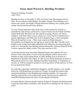 Essay about Warren G. Harding, President
Warren G. Harding, President
(1865 1923)
Harding was born on November 2, 1865, in Corsica (now Bloomington Grove),
Ohio. He was eldest of eight children. His father, George Tryon Harding, was a
farmer and a doctor. His mother, Phoebe Dickerson Harding, was a gentle, pious
woman who devoted herself to her children.
As a boy Warren helped his fater on the farm. In the summer he worked in a
sawmill that made brooms, and he drove a team of horses for the Toledo and Ohio
Central Railroaad. His father was later quoted as saying , Warren was always
willing to work hard if there was any money in it. Later Warren would become a
printers apprentance, and office boy on the Caledonia Argus, a local newspaper.
There he learned how to set ... Show more content on Helpwriting.net ...
His partners soon dropped out, leaving him in control of the Star. The Star wasn t
popular so the young owner/editor talked the local industries into advertising their
goods in it. Around this time Harding started courting Mrs. Floronce King De Wolfe,
a widow, against her fathers wishes. They later married in 1891.
As the Star became more successful, Harding became more popular. He was a
director of the county bank, a trustie of the local Baptist church, and an active
member in many social orginazations. In 1898, Harding won an election as a
Republican to the Ohio State Senate. In 1902 he was elected lieutenant governor of
Ohio and served for two years. Harding left politics temporarily, to concentrate on
the Star. In 1910 he returned to polotics to run for governor of Ohio and lost. In 1914
he was elected into Senate.
He looks like a president! stated Harry Daugherty, an Ohio admirer, a few months
before the 1920 Republican convention in Chicago. He made this remark while
nominating Harding For the Republican presidental candidate. Not many took
Harding seriously due to his modest back ground. But because he couldn t be
controlled Harding became the choice for presidential nomination.
In a land slide the American people voted for Warren G. Harding, who had promised
to take the nation Back to normalcy, after World War I. Harding saw his victory as a
call to
 