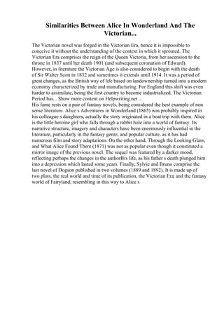 Similarities Between Alice In Wonderland And The
Victorian...
The Victorian novel was forged in the Victorian Era, hence it is impossible to
conceive it without the understanding of the context in which it sprouted. The
Victorian Era comprises the reign of the Queen Victoria, from her ascension to the
throne in 1837 until her death 1901 (and subsequent coronation of Edward).
However, in literature the Victorian Age is also considered to begin with the death
of Sir Walter Scott in 1832 and sometimes it extends until 1914. It was a period of
great changes, as the British way of life based on landownership turned into a modern
economy characterized by trade and manufacturing. For England this shift was even
harder to assimilate, being the first country to become industrialized. The Victorian
Period has... Show more content on Helpwriting.net ...
His fame rests on a pair of fantasy novels, being considered the best example of non
sense literature. Alice s Adventures in Wonderland (1865) was probably inspired in
his colleague s daughters, actually the story originated in a boat trip with them. Alice
is the little heroine girl who falls through a rabbit hole into a world of fantasy. Its
narrative structure, imagery and characters have been enormously influential in the
literature, particularly in the fantasy genre, and popular culture, as it has had
numerous film and story adaptations. On the other hand, Through the Looking Glass,
and What Alice Found There (1871) was not as popular even though it constituted a
mirror image of the previous novel. The sequel was featured by a darker mood,
reflecting perhaps the changes in the authorВґs life, as his father s death plunged him
into a depression which lasted some years. Finally, Sylvie and Bruno comprise the
last novel of Dogson published in two volumes (1889 and 1892). It is made up of
two plots, the real world and time of its publication, the Victorian Era; and the fantasy
world of Fairyland, resembling in this way to Alice s
 