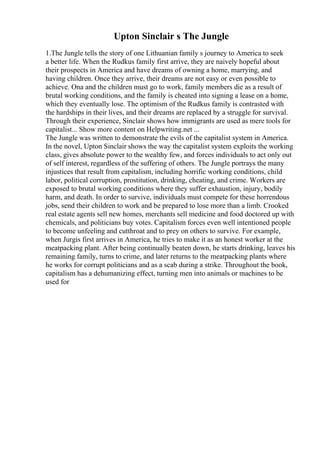 Upton Sinclair s The Jungle
1.The Jungle tells the story of one Lithuanian family s journey to America to seek
a better life. When the Rudkus family first arrive, they are naively hopeful about
their prospects in America and have dreams of owning a home, marrying, and
having children. Once they arrive, their dreams are not easy or even possible to
achieve. Ona and the children must go to work, family members die as a result of
brutal working conditions, and the family is cheated into signing a lease on a home,
which they eventually lose. The optimism of the Rudkus family is contrasted with
the hardships in their lives, and their dreams are replaced by a struggle for survival.
Through their experience, Sinclair shows how immigrants are used as mere tools for
capitalist... Show more content on Helpwriting.net ...
The Jungle was written to demonstrate the evils of the capitalist system in America.
In the novel, Upton Sinclair shows the way the capitalist system exploits the working
class, gives absolute power to the wealthy few, and forces individuals to act only out
of self interest, regardless of the suffering of others. The Jungle portrays the many
injustices that result from capitalism, including horrific working conditions, child
labor, political corruption, prostitution, drinking, cheating, and crime. Workers are
exposed to brutal working conditions where they suffer exhaustion, injury, bodily
harm, and death. In order to survive, individuals must compete for these horrendous
jobs, send their children to work and be prepared to lose more than a limb. Crooked
real estate agents sell new homes, merchants sell medicine and food doctored up with
chemicals, and politicians buy votes. Capitalism forces even well intentioned people
to become unfeeling and cutthroat and to prey on others to survive. For example,
when Jurgis first arrives in America, he tries to make it as an honest worker at the
meatpacking plant. After being continually beaten down, he starts drinking, leaves his
remaining family, turns to crime, and later returns to the meatpacking plants where
he works for corrupt politicians and as a scab during a strike. Throughout the book,
capitalism has a dehumanizing effect, turning men into animals or machines to be
used for
 