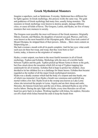 Greek Mytholoical Monsters
Imagine a superhero, such as Spiderman. Everyday, Spiderman has a different foe
he fights against. In Greek mythology, this process works the same way. The gods
and goddesses of Greek mythology had many foes, usually being monsters. The
monsters in Greek mythology were known to destroy people, damage different
cities, or cause all kinds of havoc. The Gorgons, Lamia, and Hydra, are few of many
monsters that were menaces to society.
The Gorgons were possibly the most well known of the Greek monsters. Originally
Stheno, Euryale, and Medusa, the daughters of ancient sea god, Phorcys, and Ceto,
were known as the most beautiful of the Olympian gods. When Zeus took control of
Mount Olympus, he stripped them of their powers. Athena ... Show more content on
Helpwriting.net ...
She had a woman s mouth with all its pearls complete: And for her eyes: what could
such eyes do there but weep, and weep, that they were born so fair?
Lamia, today, is known as the originator of vampires.
Hydra, a water serpent, was born to the most fearful monsters in all of Greek
mythology, Typhon and Echidna. Mythology tells the story of a terrible battle
between Typhon and the gods. Typhon picked up Mount Aetna to throw at the gods,
but Zeus struck down the mountain which fell on top of Typhon trapping him
underneath for all of eternity. Echidna fled in hope to protect her children. Zeus
decided to let her children live as a challenge for future heroes. Echidna then became
regarded as the mother of all the major Greek mythological monsters.
Hydra was a deadly creature which had the body of a serpent and nine heads, one
of which was immortal. Even Hydra s breath was venomous and could kill any
mortal within a few feet. Hydra lived in the swamp area known as Lake Lerna
where she terrorized the people in Lerna, Argolis and ate their sheep and cattle.
Hercules, the famous Greek hero and the son of Zeus, defeated Hydra as one of his
twelve labors. During the epic fight with Hydra, every time Hercules cut off one
head two grew back in its place. Working together with Iolaus, his nephew, Hercules
cut off a head while Iolaus burned the ends to keep the heads from
 