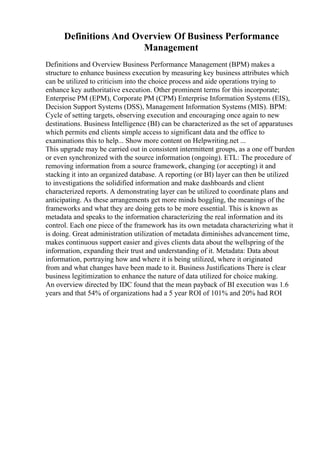 Definitions And Overview Of Business Performance
Management
Definitions and Overview Business Performance Management (BPM) makes a
structure to enhance business execution by measuring key business attributes which
can be utilized to criticism into the choice process and aide operations trying to
enhance key authoritative execution. Other prominent terms for this incorporate;
Enterprise PM (EPM), Corporate PM (CPM) Enterprise Information Systems (EIS),
Decision Support Systems (DSS), Management Information Systems (MIS). BPM:
Cycle of setting targets, observing execution and encouraging once again to new
destinations. Business Intelligence (BI) can be characterized as the set of apparatuses
which permits end clients simple access to significant data and the office to
examinations this to help... Show more content on Helpwriting.net ...
This upgrade may be carried out in consistent intermittent groups, as a one off burden
or even synchronized with the source information (ongoing). ETL: The procedure of
removing information from a source framework, changing (or accepting) it and
stacking it into an organized database. A reporting (or BI) layer can then be utilized
to investigations the solidified information and make dashboards and client
characterized reports. A demonstrating layer can be utilized to coordinate plans and
anticipating. As these arrangements get more minds boggling, the meanings of the
frameworks and what they are doing gets to be more essential. This is known as
metadata and speaks to the information characterizing the real information and its
control. Each one piece of the framework has its own metadata characterizing what it
is doing. Great administration utilization of metadata diminishes advancement time,
makes continuous support easier and gives clients data about the wellspring of the
information, expanding their trust and understanding of it. Metadata: Data about
information, portraying how and where it is being utilized, where it originated
from and what changes have been made to it. Business Justifications There is clear
business legitimization to enhance the nature of data utilized for choice making.
An overview directed by IDC found that the mean payback of BI execution was 1.6
years and that 54% of organizations had a 5 year ROI of 101% and 20% had ROI
 