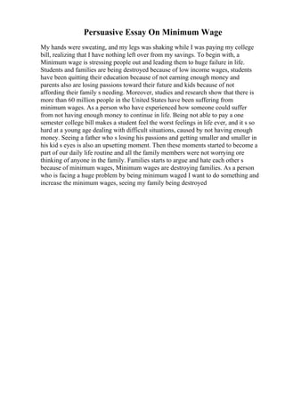 Persuasive Essay On Minimum Wage
My hands were sweating, and my legs was shaking while I was paying my college
bill, realizing that I have nothing left over from my savings. To begin with, a
Minimum wage is stressing people out and leading them to huge failure in life.
Students and families are being destroyed because of low income wages, students
have been quitting their education because of not earning enough money and
parents also are losing passions toward their future and kids because of not
affording their family s needing. Moreover, studies and research show that there is
more than 60 million people in the United States have been suffering from
minimum wages. As a person who have experienced how someone could suffer
from not having enough money to continue in life. Being not able to pay a one
semester college bill makes a student feel the worst feelings in life ever, and it s so
hard at a young age dealing with difficult situations, caused by not having enough
money. Seeing a father who s losing his passions and getting smaller and smaller in
his kid s eyes is also an upsetting moment. Then these moments started to become a
part of our daily life routine and all the family members were not worrying ore
thinking of anyone in the family. Families starts to argue and hate each other s
because of minimum wages, Minimum wages are destroying families. As a person
who is facing a huge problem by being minimum waged I want to do something and
increase the minimum wages, seeing my family being destroyed
 