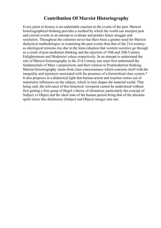 Contribution Of Marxist Historiography
Every point in history is an undeniable reaction to the events of the past. Marxist
historiographical thinking provides a method by which the world can interpret past
and current events in an attempt to evaluate and predict future struggle and
resolution. Throughout the centuries never has there been a greater need for Marxist
dialectical methodologies in examining the past events than that of the 21st century;
as ideological tensions rise due to the transvaluation that western societies go through
as a result of post modernist thinking and the rejection of 18th and 20th Century
Enlightenment and Modernist values respectively. In an attempt to understand the
role of Marxist historiography in the 21st Century one must first understand the
fundamentals of Marx s prepositions and their relation to Postmodernist thinking.
Marxist historiography stems from class consciousness which concerns itself with the
inequality and injustices associated with the presence of a hierarchical class system.*
It also proposes in a dialectical light that human action and reaction comes out of
materialist influences on the subject, which in turn shapes the material world. That
being said, the relevance of this historical viewpoint cannot be understood without
first getting a firm grasp of Hegel s theory of alienation; particularly the concept of
Subject vs Object and the ideal state of the human person being that of the absolute
spirit where this dichotomy (Subject and Object) merges into one
 