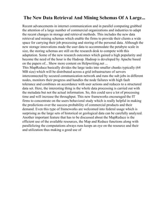The New Data Retrieval And Mining Schemas Of A Large...
Recent advancements in internet communication and in parallel computing grabbed
the attention of a large number of commercial organizations and industries to adapt
the recent changes in storage and retrieval methods. This includes the new data
retrieval and mining schemas which enable the firms to provide their clients a wide
space for carrying their job processing and storing of the personal data. Although the
new storage innovations made the user data to accommodate the petabyte scale in
size, the storing schemas are still on the research desk to compete with this
adaptation. Some of the new research outcomes which gained a high popularity and
become the need of the hour is the Hadoop. Hadoop is developed by Apache based
on the papers of... Show more content on Helpwriting.net ...
This MapReduce basically divides the large tasks into smaller chunks typically (64
MB size) which will be distributed across a grid infrastructure of servers
interconnected by secured communication network and runs the sub jobs in different
nodes, monitors their progress and handles the node failures with high fault
tolerance and combines on accordance with user actions and reduces to a structured
data set. Here, the interesting thing is the whole data processing is carried out with
the metadata but not the actual information. So, this could save a lot of processing
time and will increase the throughput. This new frameworks encouraged the IT
firms to concentrate on the users behavioral study which is really helpful in making
the predictions over the success probability of commercial products and their
demand. Even this type of frameworks are welcomed into federal usage which is
surprising as the large sets of historical or geological data can be carefully analyzed.
Another important feature that has to be discussed about the MapReduce is the
efficient use of the available resources, the Map and Reduce functions along with
parallelizing the computations always runs keeps an eye on the resource and their
and utilization thus making a good use of
 