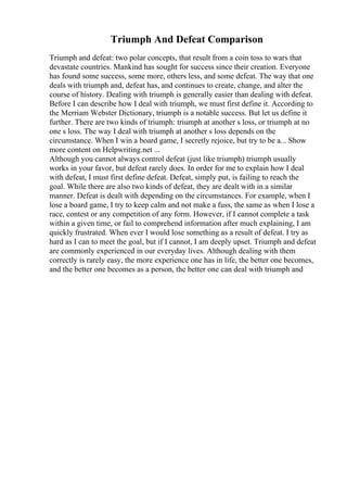 Triumph And Defeat Comparison
Triumph and defeat: two polar concepts, that result from a coin toss to wars that
devastate countries. Mankind has sought for success since their creation. Everyone
has found some success, some more, others less, and some defeat. The way that one
deals with triumph and, defeat has, and continues to create, change, and alter the
course of history. Dealing with triumph is generally easier than dealing with defeat.
Before I can describe how I deal with triumph, we must first define it. According to
the Merriam Webster Dictionary, triumph is a notable success. But let us define it
further. There are two kinds of triumph: triumph at another s loss, or triumph at no
one s loss. The way I deal with triumph at another s loss depends on the
circumstance. When I win a board game, I secretly rejoice, but try to be a... Show
more content on Helpwriting.net ...
Although you cannot always control defeat (just like triumph) triumph usually
works in your favor, but defeat rarely does. In order for me to explain how I deal
with defeat, I must first define defeat. Defeat, simply put, is failing to reach the
goal. While there are also two kinds of defeat, they are dealt with in a similar
manner. Defeat is dealt with depending on the circumstances. For example, when I
lose a board game, I try to keep calm and not make a fuss, the same as when I lose a
race, contest or any competition of any form. However, if I cannot complete a task
within a given time, or fail to comprehend information after much explaining, I am
quickly frustrated. When ever I would lose something as a result of defeat. I try as
hard as I can to meet the goal, but if I cannot, I am deeply upset. Triumph and defeat
are commonly experienced in our everyday lives. Although dealing with them
correctly is rarely easy, the more experience one has in life, the better one becomes,
and the better one becomes as a person, the better one can deal with triumph and
 