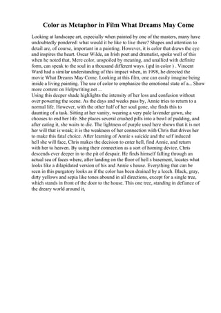 Color as Metaphor in Film What Dreams May Come
Looking at landscape art, especially when painted by one of the masters, many have
undoubtedly pondered: what would it be like to live there? Shapes and attention to
detail are, of course, important in a painting. However, it is color that draws the eye
and inspires the heart. Oscar Wilde, an Irish poet and dramatist, spoke well of this
when he noted that, Mere color, unspoiled by meaning, and unallied with definite
form, can speak to the soul in a thousand different ways. (qtd in color ) . Vincent
Ward had a similar understanding of this impact when, in 1998, he directed the
movie What Dreams May Come. Looking at this film, one can easily imagine being
inside a living painting. The use of color to emphasize the emotional state of a... Show
more content on Helpwriting.net ...
Using this deeper shade highlights the intensity of her loss and confusion without
over powering the scene. As the days and weeks pass by, Annie tries to return to a
normal life. However, with the other half of her soul gone, she finds this to
daunting of a task. Sitting at her vanity, wearing a very pale lavender gown, she
chooses to end her life. She places several crushed pills into a bowl of pudding, and
after eating it, she waits to die. The lightness of purple used here shows that it is not
her will that is weak; it is the weakness of her connection with Chris that drives her
to make this fatal choice. After learning of Annie s suicide and the self induced
hell she will face, Chris makes the decision to enter hell, find Annie, and return
with her to heaven. By using their connection as a sort of homing device, Chris
descends ever deeper in to the pit of despair. He finds himself falling through an
actual sea of faces where, after landing on the floor of hell s basement, locates what
looks like a dilapidated version of his and Annie s house. Everything that can be
seen in this purgatory looks as if the color has been drained by a leech. Black, gray,
dirty yellows and sepia like tones abound in all directions, except for a single tree,
which stands in front of the door to the house. This one tree, standing in defiance of
the dreary world around it,
 