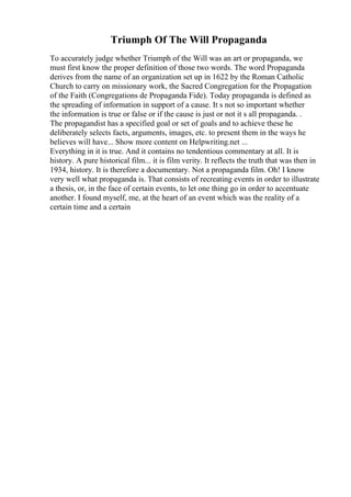 Triumph Of The Will Propaganda
To accurately judge whether Triumph of the Will was an art or propaganda, we
must first know the proper definition of those two words. The word Propaganda
derives from the name of an organization set up in 1622 by the Roman Catholic
Church to carry on missionary work, the Sacred Congregation for the Propagation
of the Faith (Congregations de Propaganda Fide). Today propaganda is defined as
the spreading of information in support of a cause. It s not so important whether
the information is true or false or if the cause is just or not it s all propaganda. .
The propagandist has a specified goal or set of goals and to achieve these he
deliberately selects facts, arguments, images, etc. to present them in the ways he
believes will have... Show more content on Helpwriting.net ...
Everything in it is true. And it contains no tendentious commentary at all. It is
history. A pure historical film... it is film verity. It reflects the truth that was then in
1934, history. It is therefore a documentary. Not a propaganda film. Oh! I know
very well what propaganda is. That consists of recreating events in order to illustrate
a thesis, or, in the face of certain events, to let one thing go in order to accentuate
another. I found myself, me, at the heart of an event which was the reality of a
certain time and a certain
 