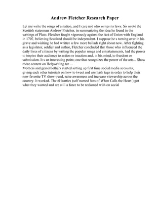 Andrew Fletcher Research Paper
Let me write the songs of a nation, and I care not who writes its laws. So wrote the
Scottish statesman Andrew Fletcher, in summarizing the idea he found in the
writings of Plato. Fletcher fought vigorously against the Act of Union with England
in 1707, believing Scotland should be independent. I suppose he s turning over in his
grave and wishing he had written a few more ballads right about now. After fighting
as a legislator, soldier and author, Fletcher concluded that those who influenced the
daily lives of citizens by writing the popular songs and entertainments, had the power
to inspire their audience to action or inaction and, in his mind, to freedom or
submission. It s an interesting point; one that recognizes the power of the arts... Show
more content on Helpwriting.net ...
Mothers and grandmothers started setting up first time social media accounts,
giving each other tutorials on how to tweet and use hash tags in order to help their
new favorite TV show trend, raise awareness and increase viewership across the
country. It worked. The #Hearties (self named fans of When Calls the Heart ) got
what they wanted and are still a force to be reckoned with on social
 