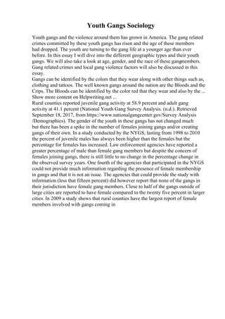 Youth Gangs Sociology
Youth gangs and the violence around them has grown in America. The gang related
crimes committed by these youth gangs has risen and the age of these members
had dropped. The youth are turning to the gang life at a younger age than ever
before. In this essay I will dive into the different geographic types and their youth
gangs. We will also take a look at age, gender, and the race of these gangmembers.
Gang related crimes and local gang violence factors will also be discussed in this
essay.
Gangs can be identified by the colors that they wear along with other things such as,
clothing and tattoos. The well known gangs around the nation are the Bloods and the
Crips. The Bloods can be identified by the color red that they wear and also by the ...
Show more content on Helpwriting.net ...
Rural counties reported juvenile gang activity at 58.9 percent and adult gang
activity at 41.1 percent (National Youth Gang Survey Analysis. (n.d.). Retrieved
September 18, 2017, from https://www.nationalgangcenter.gov/Survey Analysis
/Demographics). The gender of the youth in these gangs has not changed much
but there has been a spike in the number of females joining gangs and/or creating
gangs of their own. In a study conducted by the NYGS, lasting from 1998 to 2010
the percent of juvenile males has always been higher than the females but the
percentage for females has increased. Law enforcement agencies have reported a
greater percentage of male than female gang members but despite the concern of
females joining gangs, there is still little to no change in the percentage change in
the observed survey years. One fourth of the agencies that participated in the NYGS
could not provide much information regarding the presence of female membership
in gangs and that it is not an issue. The agencies that could provide the study with
information (less that fifteen percent) did however report that none of the gangs in
their jurisdiction have female gang members. Close to half of the gangs outside of
large cities are reported to have female compared to the twenty five percent in larger
cities. In 2009 a study shows that rural counties have the largest report of female
members involved with gangs coming in
 