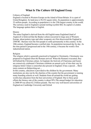 What Is The Culture Of England Essay
Cultures of England
England is located in Western Europe on the island of Great Britain. It is a part of
United Kingdom. Its land area is 50,352 square miles. Its population is approximately
53 million people. According to population it is the 25th largest country in the world.
The currency used in England is pound sterling (symbol ВЈ). Its capital is London.
The language spoken there is English.
History
The name England is derived from the old English name Englaland (land of
Angles).It is believed that the Beaker culture (occurred in large area of Western
Europe, about pottery type and other weaponry etc) first discovered the England in
2500 BC. Iberians were the first people to settle permanently in this country. In the
10th century, England became a unified state. Its population increased day by day. As
the time passed it progressed and in the 18th century, it became the world s first
industrialized nation.
Religion
The religion which is generally practiced in England is Christianity. Christianity was
proposed in England when the Romans arrived. When the Romans evacuated, they
left behind the Christian culture. In England, the festivals of Charismas and Easter
are extensively celebrated. Christians celebrate an annual cycle of rites that vary by
religious belief. Islam is somewhat also present in England. It has a special ... Show
more content on Helpwriting.net ...
In this country, education is provided to the children by the government. Many
institutions are also run by the charities of the country but the government is running
many boarding schools as well. Students from all around the world are getting
world class education from the best universities of England. Due to these great
efforts the literacy rate of the country is about 99%.The annual budget for education
in 2008 09 was about 62.2 billion pounds. The two very well known universities of
England are Cambridge University and Oxford
 