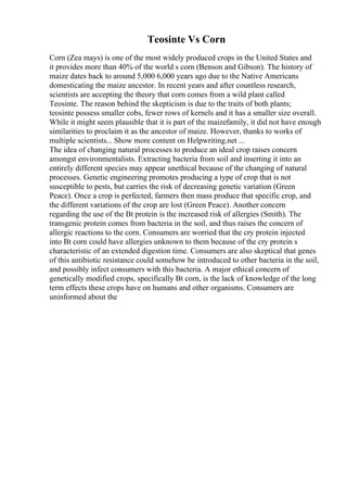 Teosinte Vs Corn
Corn (Zea mays) is one of the most widely produced crops in the United States and
it provides more than 40% of the world s corn (Benson and Gibson). The history of
maize dates back to around 5,000 6,000 years ago due to the Native Americans
domesticating the maize ancestor. In recent years and after countless research,
scientists are accepting the theory that corn comes from a wild plant called
Teosinte. The reason behind the skepticism is due to the traits of both plants;
teosinte possess smaller cobs, fewer rows of kernels and it has a smaller size overall.
While it might seem plausible that it is part of the maizefamily, it did not have enough
similarities to proclaim it as the ancestor of maize. However, thanks to works of
multiple scientists... Show more content on Helpwriting.net ...
The idea of changing natural processes to produce an ideal crop raises concern
amongst environmentalists. Extracting bacteria from soil and inserting it into an
entirely different species may appear unethical because of the changing of natural
processes. Genetic engineering promotes producing a type of crop that is not
susceptible to pests, but carries the risk of decreasing genetic variation (Green
Peace). Once a crop is perfected, farmers then mass produce that specific crop, and
the different variations of the crop are lost (Green Peace). Another concern
regarding the use of the Bt protein is the increased risk of allergies (Smith). The
transgenic protein comes from bacteria in the soil, and thus raises the concern of
allergic reactions to the corn. Consumers are worried that the cry protein injected
into Bt corn could have allergies unknown to them because of the cry protein s
characteristic of an extended digestion time. Consumers are also skeptical that genes
of this antibiotic resistance could somehow be introduced to other bacteria in the soil,
and possibly infect consumers with this bacteria. A major ethical concern of
genetically modified crops, specifically Bt corn, is the lack of knowledge of the long
term effects these crops have on humans and other organisms. Consumers are
uninformed about the
 