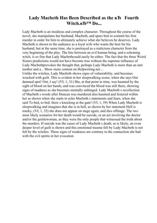 Lady Macbeth Has Been Described as the вЂ Fourth
Witch.вЂ™ Do...
Lady Macbeth is an insidious and complex character. Throughout the course of the
novel, she manipulates her husband, Macbeth, and spurs him to commit his first
murder in order for him to ultimately achieve what she believes he deserves. Lady
Macbeth is shown to the audience as a loyal wife who wants the best for his
husband, but at the same time, she is portrayed as a malicious character from the
very beginning of the play. The line between an evil human being, and a scheming
witch, is so fine that Lady Macbethcould easily be either. The fact that the three Weird
Sisters predictions would not have become true without the supreme influence of
Lady Macbethprovokes the thought that, perhaps Lady Macbeth is more than an anti
mother and a... Show more content on Helpwriting.net ...
Unlike the witches, Lady Macbeth shows signs of vulnerability, and becomes
wracked with guilt. This is evident in her sleepwalking scene, when she says Out
damned spot! Out, I say! (VI, 1, 31) She, at that point in time, was haunted by the
sight of blood on her hands, and was convinced the blood was still there, showing
signs of madness as she becomes mentally unhinged. Lady Macbeth s recollection
of Macbeth s words after Duncan was murdered also haunted and festered within
her as shown when she starts to echo Macbeth s statements and fears, when she
said To bed, to bed: there s knocking at the gate! (VI, 1, 59) When Lady Macbeth is
sleepwalking and imagines that she is in hell, as shown by her statement Hell is
murky, (VI, 1, 32) she does not appear on stage again, and dies offstage. The two
most likely scenarios for her death would be suicide, or an act involving the doctor
and/or the gentlewoman, as they were the only people that witnessed the truth about
the murders. If suicide was the cause of Lady Macbeth s death, as is likely, an even
deeper level of guilt is shown and this emotional trauma felt by Lady Macbeth is not
felt by the witches. These signs of weakness are contrary to the connection she had
with the evil spirits in her evocation
 