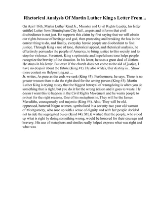 Rhetorical Analysis Of Martin Luther King s Letter From...
On April 16th, Martin Luther Kind Jr., Minister and Civil Rights Leader, his letter
entitled Letter from Birmingham City Jail , angers and informs that civil
disobedience is not just. He supports this claim by first saying that we will obtain
our rights because of heritage and god, then protesting and breaking the law is the
correct thing to do, and finally, everyday heroic people are disobedient to find
justice. Through King s use of tone, rhetorical appeal, and rhetorical analysis, he
effectively persuades the people of America, to bring justice to this society and to
stop the violence. Foremost, King s optimistic and hopefulness tone helps people
recognize the brevity of the situation. In his letter, he uses a great deal of diction.
He states in his letter, But even if the church does not come to the aid of justice, I
have no despair about the future (King #1). He also writes, Our destiny is... Show
more content on Helpwriting.net ...
Jr. writes, As pure as the ends we seek (King #3). Furthermore, he says, There is no
greater treason than to do the right deed for the wrong person (King #3). Martin
Luther King is trying to say that the biggest betrayal of wrongdoing is when you do
something that is right, but you do it for the wrong reason and it goes to waste. He
doesn t want this to happen in the Civil Rights Movement and he wants people to
protest for the right reasons. One of his metaphors is, They will be the James
Merediths, courageously and majestic (King #4). Also, They will be old,
oppressed, battered Negro women, symbolized in a seventy two year old woman
of Montgomery, who rose up with a sense of dignity and with her people decided
not to ride the segregated buses (Kind #4). MLK wished that the people, who stood
up what is right by doing something wrong, would be honored for their courage and
bravery. His use of metaphors and similes really helped express what was right and
what was
 