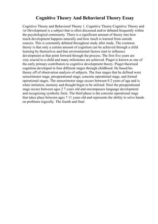 Cognitive Theory And Behavioral Theory Essay
Cognitive Theory and Behavioral Theory 1. Cognitive Theory Cognitive Theory and
/or Development is a subject that is often discussed and/or debated frequently within
the psychological community. There is a significant amount of theory into how
much development happens naturally and how much is learned from outside
sources. This is constantly debated throughout study after study. The common
theory is that only a certain amount of cognition can be achieved through a child
learning by themselves and that environmental factors start to influence
development at that point forward through the process. The first five years are
very crucial to a child and many milestones are achieved. Piaget is known as one of
the early primary contributors to cognitive development theory. Piaget theorized
cognition developed in four different stages through childhood. He based his
theory off of observation analysis of subjects. The four stages that he defined were
sensorimotor stage, preoperational stage, concrete operational stage, and formal
operational stages. The sensorimotor stage occurs between 0 2 years of age and is
when imitation, memory and thought begin to be utilized. Next the preoperational
stage occurs between ages 2 7 years old and encompasses language development
and recognizing symbolic form. The third phase is the concrete operational stage
that takes place between ages 7 11 years old and represents the ability to solve hands
on problems logically. The fourth and final
 