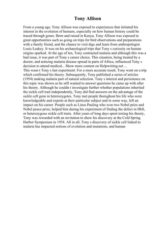 Tony Allison
From a young age, Tony Allison was exposed to experiences that initiated his
interest in the evolution of humans, especially on how human history could be
traced through genes. Born and raised in Kenya, Tony Allison was exposed to
great opportunities such as going on trips for bird observations and preparations
with a family friend, and the chance to visit digs and learn from anthropologist
Louis Leakey. It was on his archaeological trips that Tony s curiosity on human
origins sparked. At the age of ten, Tony contracted malaria and although this was a
bad issue, it was part of Tony s career choice. This situation, being treated by a
doctor, and noticing malaria disease spread in parts of Africa, influenced Tony s
decision to attend medical... Show more content on Helpwriting.net ...
This wasn t Tony s last experiment. For a more accurate result, Tony went on a trip
which confirmed his theory. Subsequently, Tony published a series of articles
(1954) making malaria part of natural selection. Tony s interest and persistence on
this topic was shown as he still wanted to answer questions he came up with after
his theory. Although he couldn t investigate further whether populations inherited
the sickle cell trait independently, Tony did find answers on the advantage of the
sickle cell gene in heterozygotes. Tony met people thorughout his life who were
knowledgeable and experts at their particular subject and in some way, left an
impact on his career. People such as Linus Pauling who won two Nobel prize and
Nobel peace prize, helped him during his experiment of finding the defect in HbS,
or heterozygous sickle cell traits. After years of long days spent testing his theory,
Tony was rewarded with an invitation to show his discovery at the Cold Spring
Harbor Symposium in 1954. All in all, Tony s discovery of sickle cell linked to
malaria has impacted notions of evolution and mutations, and human
 