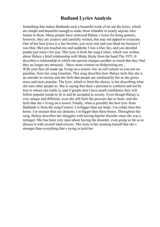 Badland Lyrics Analysis
Something that makes Badlands such a beautiful work of art are the lyrics, which
are simple and beautiful enough to make them relatable to nearly anyone who
listens to them. Many people have criticized Halsey s lyrics for being generic,
however, they are creative and carefully written, but may not appeal to everyone.
One of her best lyrics is a fan favorite, you were red, and you liked me because I
was blue. But you touched me and suddenly I was a lilac sky, and you decided
purple just wasn t for you. This lyric is from the song Colors, which was written
about Halsey s brief relationship with Matty Healy from the band The 1975. It
describes a relationship in which one person changes another so much that they find
they no longer are attracted... Show more content on Helpwriting.net ...
With your face all made up, living on a screen, low on self esteem so you run on
gasoline, from her song Gasoline. This song describes how Halsey feels like she is
an outsider to society and she feels that people are confused by her as she grows
more and more popular. The lyric, which is from the chorus, is her describing what
she sees other people as. She is saying that there s pressure to conform and not be
true to whom one really is, and if people don t have much confidence they will
follow popular trends to fit in and be accepted in society. Even though Halsey is
very unique and different, even she still feels the pressure due to fame, and she
feels that she s living on a screen. Finally, what is possibly the best lyric from
Badlands is from the song Control: I m bigger than my body; I m colder than this
home. I m meaner than my demons; I m bigger than these bones. Throughout the
song, Halsey describes her struggles with having bipolar disorder since she was a
teenager. She has been very open about having the disorder, even going so far as to
discuss it with several interviewers. This lyric is her assuring herself that she s
stronger than everything that s trying to hold her
 