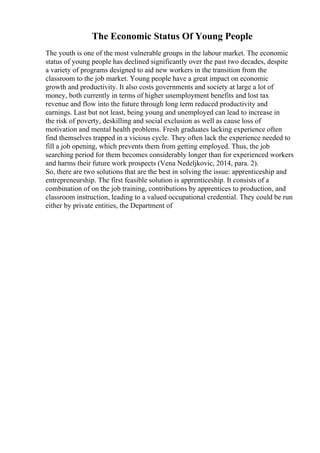 The Economic Status Of Young People
The youth is one of the most vulnerable groups in the labour market. The economic
status of young people has declined significantly over the past two decades, despite
a variety of programs designed to aid new workers in the transition from the
classroom to the job market. Young people have a great impact on economic
growth and productivity. It also costs governments and society at large a lot of
money, both currently in terms of higher unemployment benefits and lost tax
revenue and flow into the future through long term reduced productivity and
earnings. Last but not least, being young and unemployed can lead to increase in
the risk of poverty, deskilling and social exclusion as well as cause loss of
motivation and mental health problems. Fresh graduates lacking experience often
find themselves trapped in a vicious cycle. They often lack the experience needed to
fill a job opening, which prevents them from getting employed. Thus, the job
searching period for them becomes considerably longer than for experienced workers
and harms their future work prospects (Vena Nedeljkovic, 2014, para. 2).
So, there are two solutions that are the best in solving the issue: apprenticeship and
entrepreneurship. The first feasible solution is apprenticeship. It consists of a
combination of on the job training, contributions by apprentices to production, and
classroom instruction, leading to a valued occupational credential. They could be run
either by private entities, the Department of
 