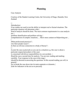 Planning
Case Analysis
Courtesy of the Student Learning Centre, the University of Otago, Dunedin, New
Zealand
| |
|Introduction |
|Case studies are used to test the ability to interpret real or factual situations. The
particular situation will determine what |
|kind of analysis should be done. The most common requirements in a case analysis
are: |
|problem identification and problem solving; |
|comprehension of complex situations; ... Show more content on Helpwriting.net ...
|
|What professional practices? |
|Are there people issues? |
|Is there an obvious connection to a body of theory? |
| |
|Locate the case as precisely as you can in a situation e.g. this case is about a
particular surgical procedure or this case|
|is concerned with driver responsibilities in a car accident . |
|Read the case a second time for analysis. You are now reading and marking
carefully. Your response to the case at this stage |
|should be directed at answering the questions. In this second reading you will, in
general |
|try to break the case down into its main segments or elements; |
|look for indicators in the text as to precisely
 