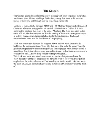The Gospels
The Gospels goal is to combine the gospel message with other important material as
it relates to Jesus life and teachings. Collectively to say that Jesus is the one true
Savior of the world and through him we could have eternal life.
Matthew is claimed to be between AD 80 and 100. Matthew focus was for the Jewish
Christians who were being pushed out of their communities in Galilee. It is very
important to Matthew that Jesus is the son of Abraham. The Jesus was a jew in the
sense of it all. Matthew emphasizes that the coming of Jesus was the supreme event
in history. Every circumstance including the birth, life, teaching, death, and
resurrection of Jesus was the fulfillment of the prophecy.
Mark was somewhere between the range of AD 40 and 60. Mark dramatically
highlights the major episodes of Jesus life, that prove him to be the son of God, the
great servant preacher who is ushering in God s saving reign. Mark s major theme is
recording a description of who Jesus was and the impact he had in those who came in
contact with him. ... Show more content on Helpwriting.net ...
This book was written to record an accurate account so that you may know the
exact truth (1:4) of the life of Jesus as the perfect Savior of the world. Luke puts an
emphasis on the universal nature of God s dealings with the world. Luke also wrote
the Book of Acts, an account of growth and expansion of Christianity after the death
of
 