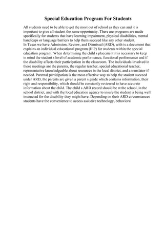Special Education Program For Students
All students need to be able to get the most out of school as they can and it is
important to give all student the same opportunity. There are programs are made
specifically for students that have learning impairment, physical disabilities, mental
handicaps or language barriers to help them succeed like any other student.
In Texas we have Admission, Review, and Dismissal (ARD), with is a document that
explains an individual educational program (IEP) for students within the special
education program. When determining the child s placement it is necessary to keep
in mind the student s level of academic performance, functional performance and if
the disability affects their participation in the classroom. The individuals involved in
these meetings are the parents, the regular teacher, special educational teacher,
representative knowledgeable about resources in the local district, and a translator if
needed. Parental participation is the most effective way to help the student succeed
under ARD, the parents are given a parent s guide which contains information, their
right and responsibility, which should be constantly reviewed to have accurate
information about the child. The child s ARD record should be at the school, in the
school district, and with the local education agency to insure the student is being well
instructed for the disability they might have. Depending on their ARD circumstances
students have the convenience to access assistive technology, behavioral
 