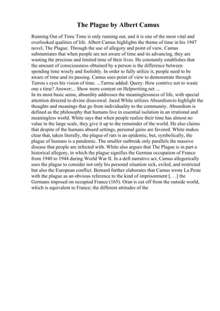 The Plague by Albert Camus
Running Out of Time Time is only running out, and it is one of the most vital and
overlooked qualities of life. Albert Camus highlights the theme of time in his 1947
novel, The Plague. Through the use of allegory and point of view, Camus
substantiates that when people are not aware of time and its advancing, they are
wasting the precious and limited time of their lives. He constantly establishes that
the amount of consciousness obtained by a person is the difference between
spending time wisely and foolishly. In order to fully utilize it, people need to be
aware of time and its passing. Camus uses point of view to demonstrate through
Tarrou s eyes his vision of time. ...Tarrou added: Query: How contrive not to waste
one s time? Answer:... Show more content on Helpwriting.net ...
In its most basic sense, absurdity addresses the meaninglessness of life, with special
attention directed to divine disavowal. Jared White utilizes Absurdism to highlight the
thoughts and meanings that go from individuality to the community. Absurdism is
defined as the philosophy that humans live in essential isolation in an irrational and
meaningless world. White says that when people realize their time has almost no
value in the large scale, they give it up to the remainder of the world. He also claims
that despite of the humans absurd settings, personal gains are favored. White makes
clear that, taken literally, the plague of rats is an epidemic, but, symbolically, the
plague of humans is a pandemic. The smaller outbreak only parallels the massive
disease that people are infected with. White also argues that The Plague is in part a
historical allegory, in which the plague signifies the German occupation of France
from 1940 to 1944 during World War II. In a deft narrative act, Camus allegorically
uses the plague to consider not only his personal situation sick, exiled, and restricted
but also the European conflict. Bernard further elaborates that Camus wrote La Peste
with the plague as an obvious reference to the kind of imprisonment [. . .] the
Germans imposed on occupied France (165). Oran is cut off from the outside world,
which is equivalent to France; the different attitudes of the
 