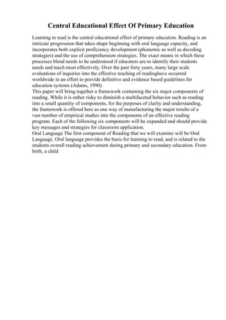 Central Educational Effect Of Primary Education
Learning to read is the central educational effect of primary education. Reading is an
intricate progression that takes shape beginning with oral language capacity, and
incorporates both explicit proficiency development (phonemic as well as decoding
strategies) and the use of comprehension strategies. The exact means in which these
processes blend needs to be understood if educators are to identify their students
needs and teach most effectively. Over the past forty years, many large scale
evaluations of inquiries into the effective teaching of readinghave occurred
worldwide in an effort to provide definitive and evidence based guidelines for
education systems (Adams, 1990).
This paper will bring together a framework containing the six major components of
reading. While it is rather risky to diminish a multifaceted behavior such as reading
into a small quantity of components, for the purposes of clarity and understanding,
the framework is offered here as one way of manufacturing the major results of a
vast number of empirical studies into the components of an effective reading
program. Each of the following six components will be expanded and should provide
key messages and strategies for classroom application.
Oral Language The first component of Reading that we will examine will be Oral
Language. Oral language provides the basis for learning to read, and is related to the
students overall reading achievement during primary and secondary education. From
birth, a child
 