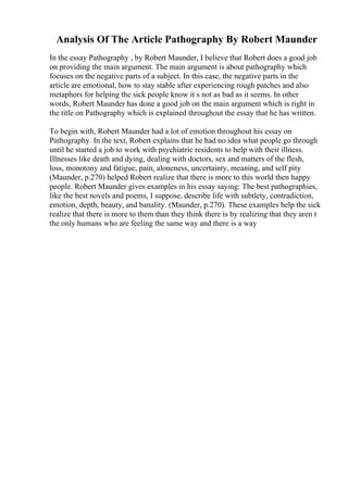 Analysis Of The Article Pathography By Robert Maunder
In the essay Pathography , by Robert Maunder, I believe that Robert does a good job
on providing the main argument. The main argument is about pathography which
focuses on the negative parts of a subject. In this case, the negative parts in the
article are emotional, how to stay stable after experiencing rough patches and also
metaphors for helping the sick people know it s not as bad as it seems. In other
words, Robert Maunder has done a good job on the main argument which is right in
the title on Pathography which is explained throughout the essay that he has written.
To begin with, Robert Maunder had a lot of emotion throughout his essay on
Pathography. In the text, Robert explains that he had no idea what people go through
until he started a job to work with psychiatric residents to help with their illness.
Illnesses like death and dying, dealing with doctors, sex and matters of the flesh,
loss, monotony and fatigue, pain, aloneness, uncertainty, meaning, and self pity
(Maunder, p.270) helped Robert realize that there is more to this world then happy
people. Robert Maunder gives examples in his essay saying: The best pathographies,
like the best novels and poems, I suppose, describe life with subtlety, contradiction,
emotion, depth, beauty, and banality. (Maunder, p.270). These examples help the sick
realize that there is more to them than they think there is by realizing that they aren t
the only humans who are feeling the same way and there is a way
 