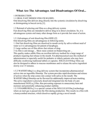 What Are The Advantages And Disadvantages Of Oral...
1 INTRODUCTION
1.1 ORAL FAST DISSOLVING FILM (ODF)
Oral dissolving film delivers drug directly into the systemic circulation by dissolving
or disintegrating in buccal cavity [1].
1.2 Rational of selecting oral films as a drug delivery system
Fast dissolving films are intended to deliver drug in to direct circulation. So, it is
advantageous system oral many other dosage form as it provide fast onset of action.
1.2.1Advantages of oral dissolving film (ODF) [2]
Oral dissolving films are advantageous in following terms.
1. Oral fast dissolving films are dissolved in mouth cavity by saliva without need of
water so it is advantageous for patient of dysphegia.
2. Large surface are of film allows fast release of drug.
3 As film is unit dosage ... Show more content on Helpwriting.net ...
This quality makes edible films an excellent delivery method for a large range of
products requiring fast release in the mouth. For pharmaceutical uses this method of
administration is especially useful for pediatric or elderly patients who may have
difficulty swallowing traditional tablets or capsules. SOLULEAVESв„ў films can
also be designed to adhere to mucous membranes and to release the active ingredient
slowly over 15 minutes.
1.5.2 WAFERTABв„
ў is a drug delivery system that incorporates pharmaceutical
actives into an ingestible filmstrip. The system provides rapid dissolution and release
of actives when the strip comes into contact with saliva in the mouth. The
WAFERTABв„
ў filmstrip can be flavored for additionally improved taste masking.
The active ingredient is precisely dosed and integrated into the body of a pre
manufactured XGELв„ў film, thus preventing exposure to unnecessary heat and
moisture and potentially enhancing product stability.
1.5.3 FOAMBURSTв„ў is a special variant of the SOLULEAVESв„ў technology
where an inert gas is passed into the film during production. This results in a film with
a honeycombed structure, which dissolves rapidly giving a novel mouth
 