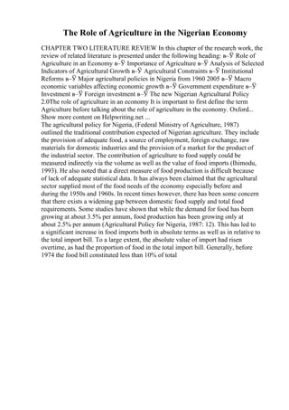 The Role of Agriculture in the Nigerian Economy
CHAPTER TWO LITERATURE REVIEW In this chapter of the research work, the
review of related literature is presented under the following heading: в–Ў Role of
Agriculture in an Economy в–Ў Importance of Agriculture в–Ў Analysis of Selected
Indicators of Agricultural Growth в–Ў Agricultural Constraints в–Ў Institutional
Reforms в–Ў Major agricultural policies in Nigeria from 1960 2005 в–Ў Macro
economic variables affecting economic growth в–Ў Government expenditure в–Ў
Investment в–Ў Foreign investment в–Ў The new Nigerian Agricultural Policy
2.0The role of agriculture in an economy It is important to first define the term
Agriculture before talking about the role of agriculture in the economy. Oxford...
Show more content on Helpwriting.net ...
The agricultural policy for Nigeria, (Federal Ministry of Agriculture, 1987)
outlined the traditional contribution expected of Nigerian agriculture. They include
the provision of adequate food, a source of employment, foreign exchange, raw
materials for domestic industries and the provision of a market for the product of
the industrial sector. The contribution of agriculture to food supply could be
measured indirectly via the volume as well as the value of food imports (Ihimodu,
1993). He also noted that a direct measure of food production is difficult because
of lack of adequate statistical data. It has always been claimed that the agricultural
sector supplied most of the food needs of the economy especially before and
during the 1950s and 1960s. In recent times however, there has been some concern
that there exists a widening gap between domestic food supply and total food
requirements. Some studies have shown that while the demand for food has been
growing at about 3.5% per annum, food production has been growing only at
about 2.5% per annum (Agricultural Policy for Nigeria, 1987: 12). This has led to
a significant increase in food imports both in absolute terms as well as in relative to
the total import bill. To a large extent, the absolute value of import had risen
overtime, as had the proportion of food in the total import bill. Generally, before
1974 the food bill constituted less than 10% of total
 