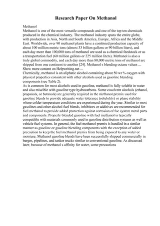 Research Paper On Methanol
Methanol
Methanol is one of the most versatile compounds and one of the top ten chemicals
produced in the chemical industry. The methanol industry spans the entire globe,
with production in Asia, North and South America, Europe, Africa and the Middle
East. Worldwide, over 90 methanol plants have a combined production capacity of
about 100 million metric tons (almost 33 billion gallons or 90 billion liters), and
each day more than 100,000 tons of methanol are used as a chemical feedstock or as
a transportation fuel (60 million gallons or 225 million liters). Methanol is also a
truly global commodity, and each day more than 80,000 metric tons of methanol are
shipped from one continent to another [24]. Methanol s blending octane values ...
Show more content on Helpwriting.net ...
Chemically, methanol is an aliphatic alcohol containing about 50 wt % oxygen with
physical properties consistent with other alcohols used as gasoline blending
components (see Table 2).
As is common for most alcohols used in gasoline, methanol is fully soluble in water
and also miscible with gasoline type hydrocarbons. Some cosolvent alcohols (ethanol,
propanols, or butanols) are generally required in the methanol premix used for
gasoline blends to provide adequate water tolerance (solubility) or phase stability
where colder temperature conditions are experienced during the year. Similar to most
gasolines and other alcohol fuel blends, inhibitors or additives are recommended for
fuel methanol to provide added protection against corrosion of fue system metal parts
and components. Properly blended gasoline with fuel methanol is typically
compatible with materials commonly used in gasoline distribution systems as well as
vehicle fuel systems. In general, the fuel methanol premix is handled in a similar
manner as gasoline or gasoline blending components with the exception of added
precaution to keep the fuel methanol premix from being exposed to any water or
moisture. Methanol gasoline blends have been successfully shipped commercially in
barges, pipelines, and tanker trucks similar to conventional gasoline. As discussed
later, because of methanol s affinity for water, some precautions
 