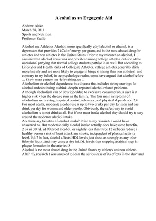 Alcohol as an Ergogenic Aid
Andrew Aluko
March 28, 2011
Sports and Nutrition
Professor Saullo
Alcohol and Athletics Alcohol, more specifically ethyl alcohol or ethanol, is a
depressant that provides 7 kCal of energy per gram, and is the most abused drug for
athletes and non athletes in the United States. Prior to my research on alcohol, I
assumed that alcohol abuse was not prevalent among college athletes, outside of the
occasional partying that normal college students partake in as well. But according to
Lifestyles and Health Risks of Collegiate Athletes, college athletes generally drink
more heavily and are more likely to engage in binge drinking than non athletes1, and
contrary to my belief, in the psychologic realm, some have argued that alcohol before
... Show more content on Helpwriting.net ...
Alcoholism, or alcohol dependence, is a disease that includes strong cravings for
alcohol and continuing to drink, despite repeated alcohol related problems.
Although alcoholism can be developed due to excessive consumption, a user is at
higher risk when the disease runs in the family. The four main symptoms of
alcoholism are craving, impaired control, tolerance, and physical dependence. 3,4
For most adults, moderate alcohol use is up to two drinks per day for men and one
drink per day for women and older people. Obivously, the safest way to avoid
alcoholism is to not drink at all. But if one must intake alcohol they should try to stay
around the moderate alcohol intake.
Are there any benefits of alcohol intake? Prior to my research I would have
answered no. But moderate daily alcohol intake actually does have some benefits.
2 oz or 30 mL of 90 proof alcohol, or slightly less than three 12 oz beers reduce a
healthy person s risk of heart attack and stroke, independent of physical activity
level. 5,6,7 In fact, alcohol affects HDL levels just about as strongly as any other
lifestyle factor, and may cause a rise in LDL levels thus stopping a critical step in
plaque formation in the arteries. 8
Alcohol is the most abused drug in the United States by athletes and non athletes.
After my research I was shocked to learn the seriousness of its effects in the short and
 