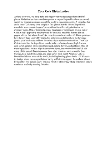 Coca Cola Globalization
Around the world, we have items that require various resources from different
places. Globalization has caused companies to expand beyond local resources and
search for cheaper resources around the world to maximize profits. A chocolate bar
and a can of Coke may seem simple at first glance, but the various ingredients
reveal the interconnectedness of the world and the effect of globalization on
everyday items. One of the most popular beverages of the modern era is a can of
Coke. Coke s popularity has propelled the drink too become a normal part of
people s lives. But where does Coke come from and who makes it? These questions
have largely been ignored by many, but anthropologists trace how the beverage
gets to your local store and how the drink affects various communities. The Coca
Cola website lists the ingredients in coke to be: carbonated water, high fructose
corn syrup, caramel color, phosphoric acid, natural flavors, and caffeine. Most of
these ingredients, such as high fructose corn syrup, are sourced from the US but
many of the natural flavorings come from other countries such as vanilla from
Mexico, kola nuts from Africa, and coca leaves from South America. Coke is
bottled in different areas of the world, including bottling plants in the US. Workers
in foreign plants earn wages that are barely sufficient to support themselves, almost
living off of five dollars a day. This is a result of offshoring, where companies seek to
maximize profits by sending factories
 