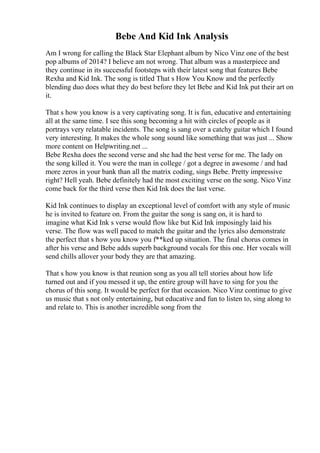 Bebe And Kid Ink Analysis
Am I wrong for calling the Black Star Elephant album by Nico Vinz one of the best
pop albums of 2014? I believe am not wrong. That album was a masterpiece and
they continue in its successful footsteps with their latest song that features Bebe
Rexha and Kid Ink. The song is titled That s How You Know and the perfectly
blending duo does what they do best before they let Bebe and Kid Ink put their art on
it.
That s how you know is a very captivating song. It is fun, educative and entertaining
all at the same time. I see this song becoming a hit with circles of people as it
portrays very relatable incidents. The song is sang over a catchy guitar which I found
very interesting. It makes the whole song sound like something that was just ... Show
more content on Helpwriting.net ...
Bebe Rexha does the second verse and she had the best verse for me. The lady on
the song killed it. You were the man in college / got a degree in awesome / and had
more zeros in your bank than all the matrix coding, sings Bebe. Pretty impressive
right? Hell yeah. Bebe definitely had the most exciting verse on the song. Nico Vinz
come back for the third verse then Kid Ink does the last verse.
Kid Ink continues to display an exceptional level of comfort with any style of music
he is invited to feature on. From the guitar the song is sang on, it is hard to
imagine what Kid Ink s verse would flow like but Kid Ink imposingly laid his
verse. The flow was well paced to match the guitar and the lyrics also demonstrate
the perfect that s how you know you f**ked up situation. The final chorus comes in
after his verse and Bebe adds superb background vocals for this one. Her vocals will
send chills allover your body they are that amazing.
That s how you know is that reunion song as you all tell stories about how life
turned out and if you messed it up, the entire group will have to sing for you the
chorus of this song. It would be perfect for that occasion. Nico Vinz continue to give
us music that s not only entertaining, but educative and fun to listen to, sing along to
and relate to. This is another incredible song from the
 